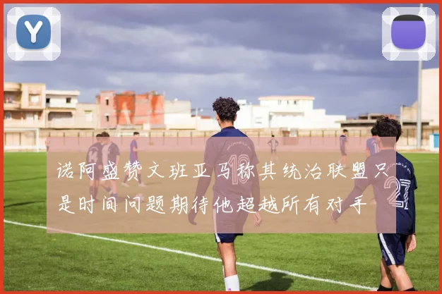 诺阿盛赞文班亚马称其统治联盟只是时间问题期待他超越所有对手