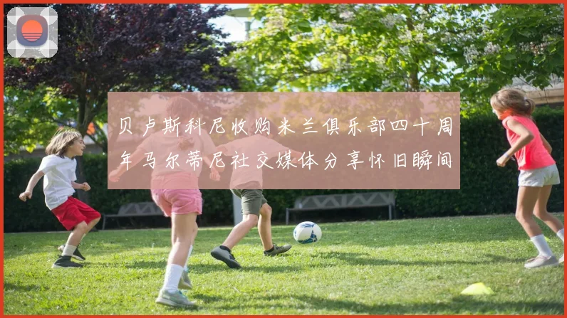 贝卢斯科尼收购米兰俱乐部四十周年马尔蒂尼社交媒体分享怀旧瞬间
