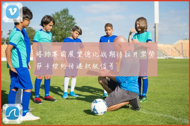 塔帅赛前展望德比战期待拉开架势萨卡续约传递积极信号