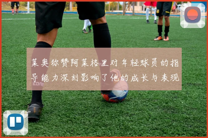 莱奥称赞阿莱格里对年轻球员的指导能力深刻影响了他的成长与表现