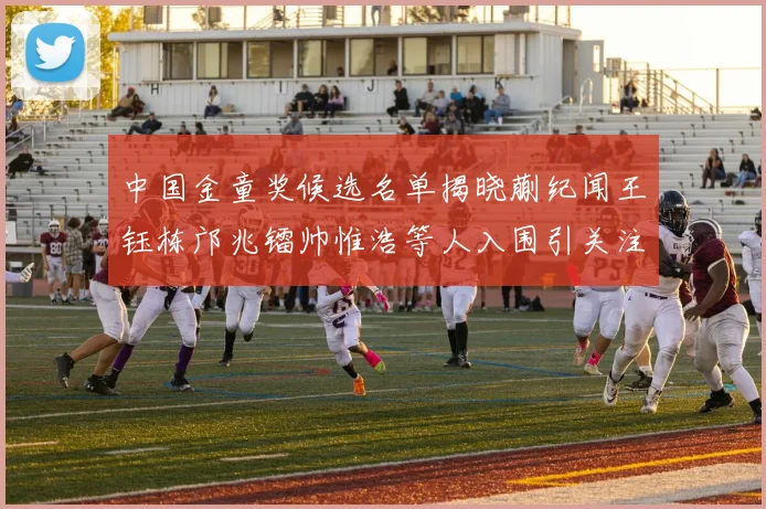 中国金童奖候选名单揭晓蒯纪闻王钰栋邝兆镭帅惟浩等人入围引关注