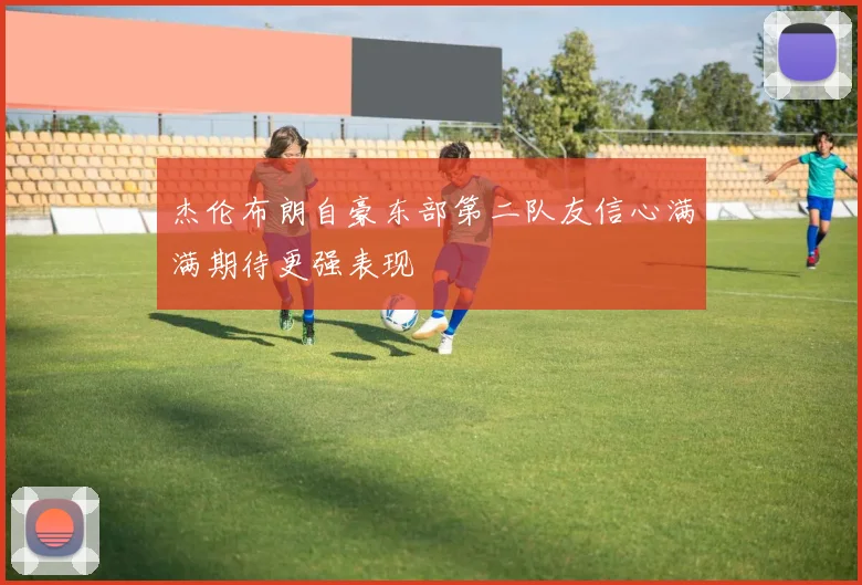 杰伦布朗自豪东部第二队友信心满满期待更强表现