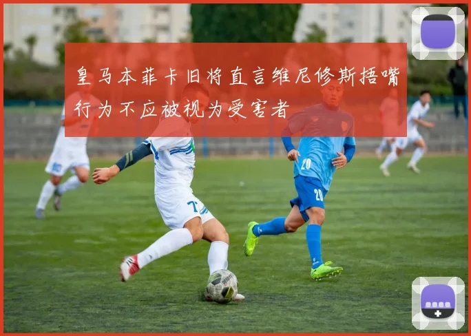 皇马本菲卡旧将直言维尼修斯捂嘴行为不应被视为受害者