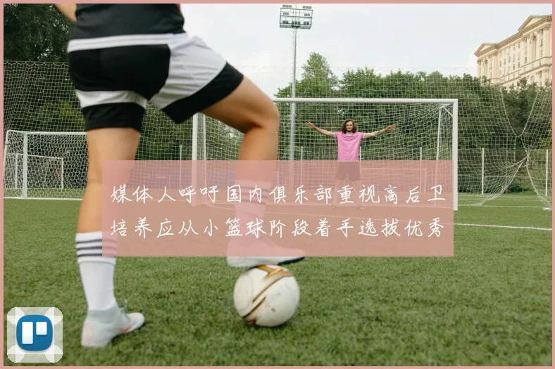 媒体人呼吁国内俱乐部重视高后卫培养应从小篮球阶段着手选拔优秀前锋