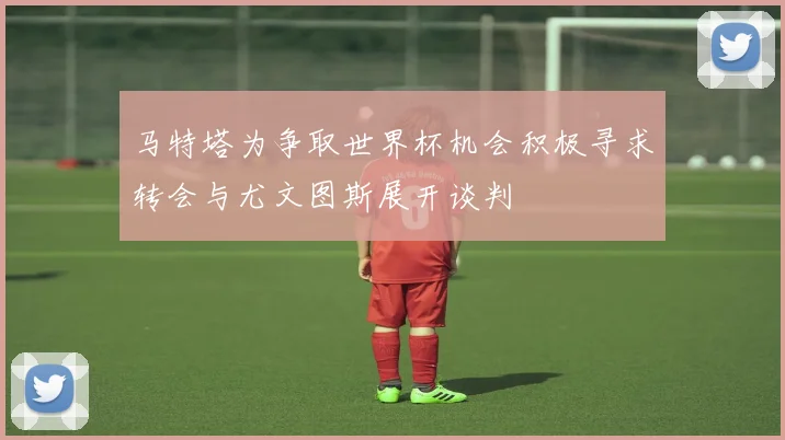 马特塔为争取世界杯机会积极寻求转会与尤文图斯展开谈判