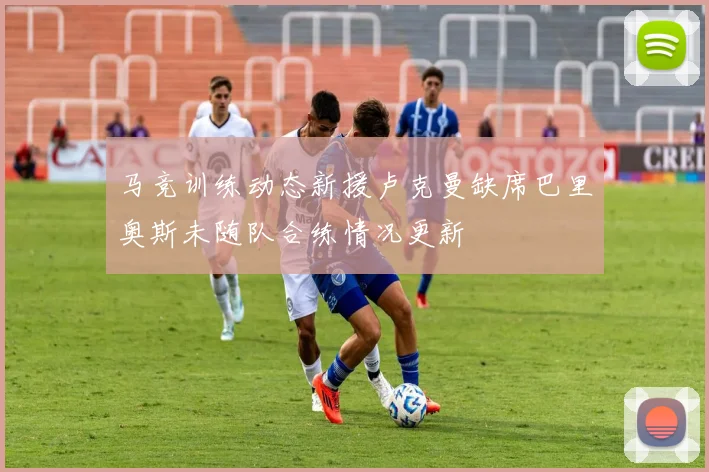 马竞训练动态新援卢克曼缺席巴里奥斯未随队合练情况更新