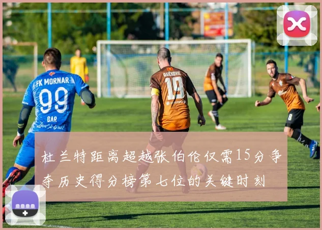 杜兰特距离超越张伯伦仅需15分争夺历史得分榜第七位的关键时刻