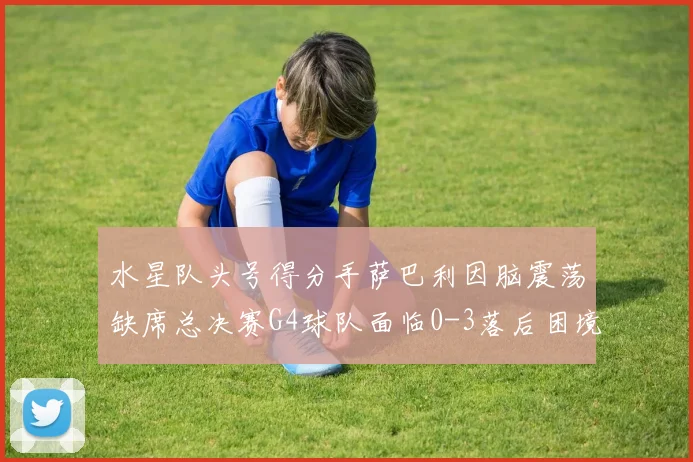 水星队头号得分手萨巴利因脑震荡缺席总决赛G4球队面临0-3落后困境