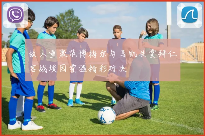 故人重聚范博梅尔与马凯共赏拜仁客战埃因霍温精彩对决