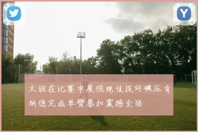 文班在比赛中展现绝佳技巧碾压肯纳德完成单臂暴扣震撼全场