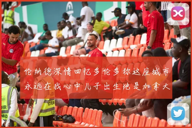 伦纳德深情回忆多伦多称这座城市永远在我心中儿子出生地是加拿大