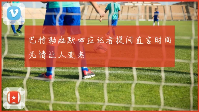 巴特勒幽默回应记者提问直言时间无情让人变老