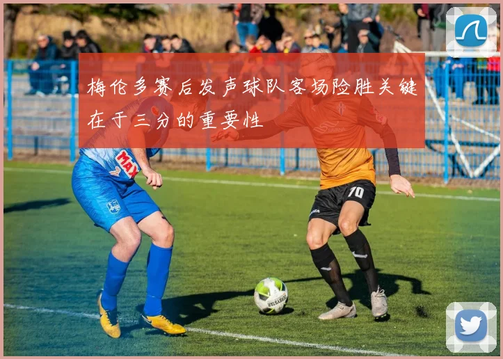 梅伦多赛后发声球队客场险胜关键在于三分的重要性