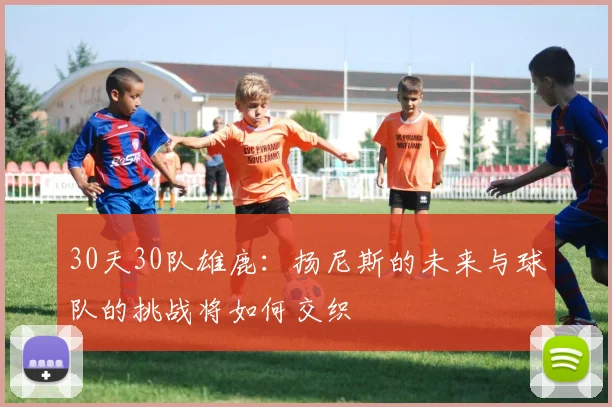 30天30队雄鹿：扬尼斯的未来与球队的挑战将如何交织